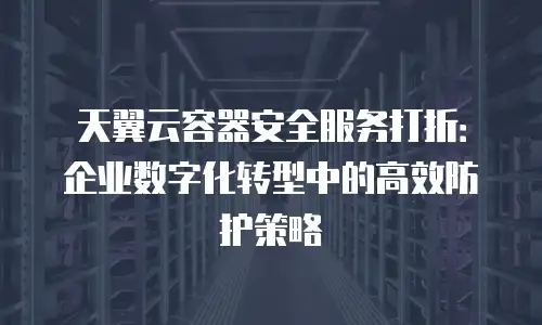 天翼云容器安全服务打折：企业数字化转型中的高效防护策略