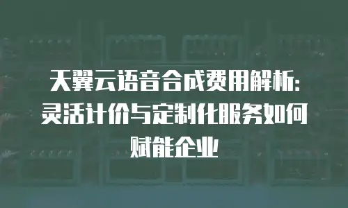 天翼云语音合成费用解析：灵活计价与定制化服务如何赋能企业