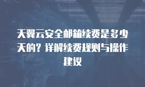 天翼云安全邮箱续费是多少天的？详解续费规则与操作建议