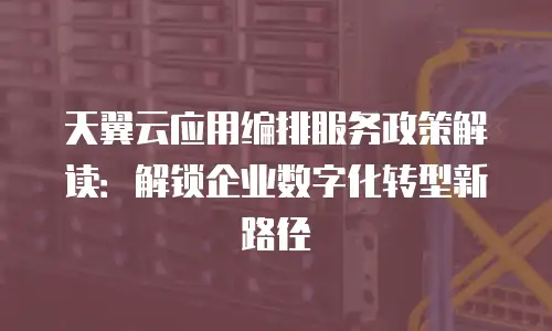天翼云应用编排服务政策解读：解锁企业数字化转型新路径
