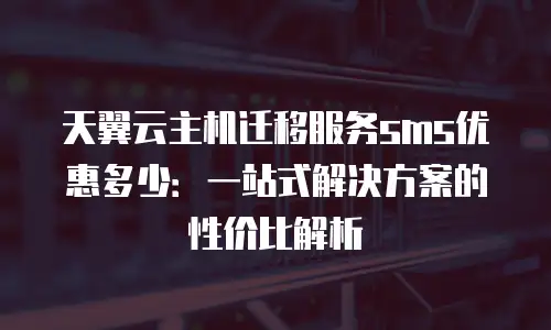 天翼云主机迁移服务sms优惠多少：一站式解决方案的性价比解析