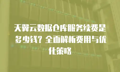 天翼云数据仓库服务续费是多少钱？全面解析费用与优化策略