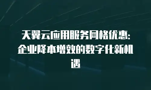 天翼云应用服务网格优惠：企业降本增效的数字化新机遇