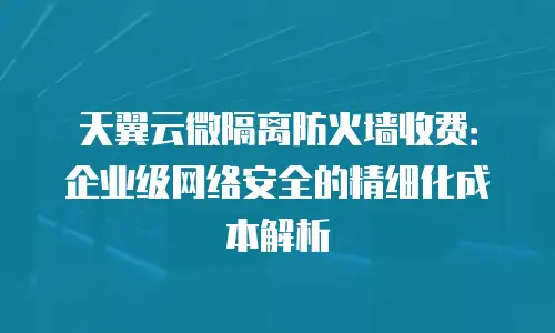 天翼云微隔离防火墙收费：企业级网络安全的精细化成本解析