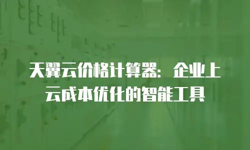 天翼云价格计算器：企业上云成本优化的智能工具
