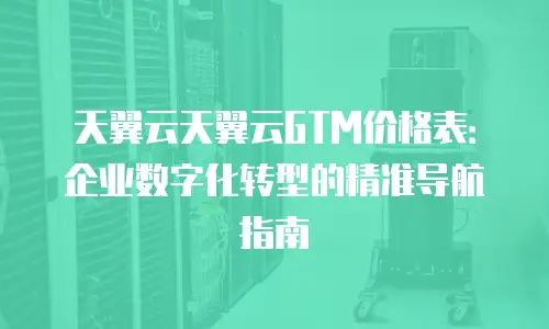 天翼云天翼云GTM价格表：企业数字化转型的精准导航指南