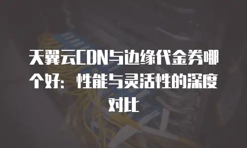 天翼云CDN与边缘代金券哪个好：性能与灵活性的深度对比