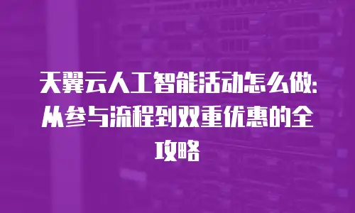 天翼云人工智能活动怎么做：从参与流程到双重优惠的全攻略