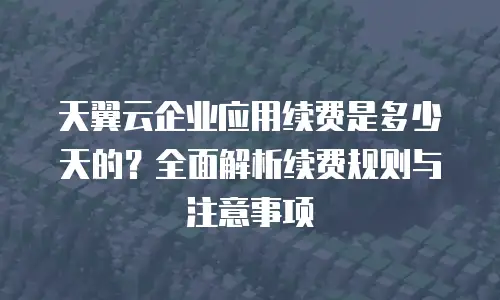 天翼云企业应用续费是多少天的？全面解析续费规则与注意事项