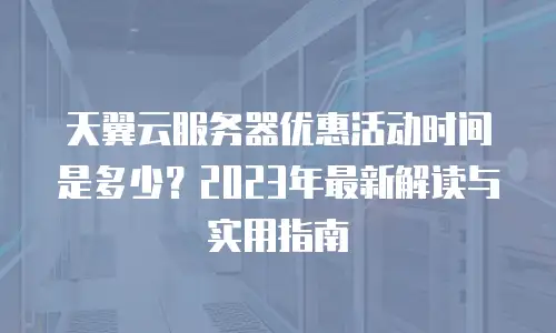 天翼云服务器优惠活动时间是多少？2023年最新解读与实用指南