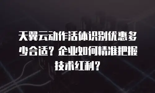 天翼云动作活体识别优惠多少合适？企业如何精准把握技术红利？