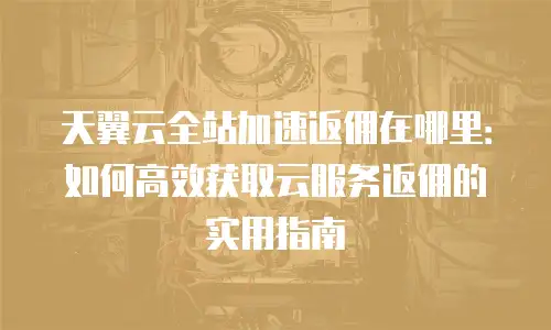 天翼云全站加速返佣在哪里：如何高效获取云服务返佣的实用指南