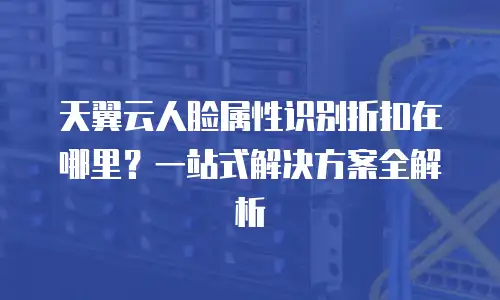 天翼云人脸属性识别折扣在哪里？一站式解决方案全解析
