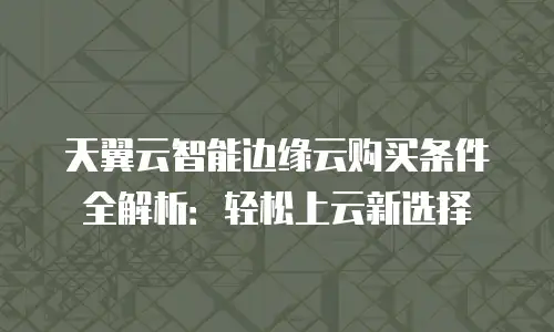 天翼云智能边缘云购买条件全解析：轻松上云新选择