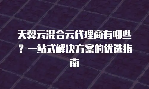 天翼云混合云代理商有哪些？一站式解决方案的优选指南