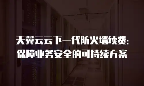 天翼云云下一代防火墙续费：保障业务安全的可持续方案