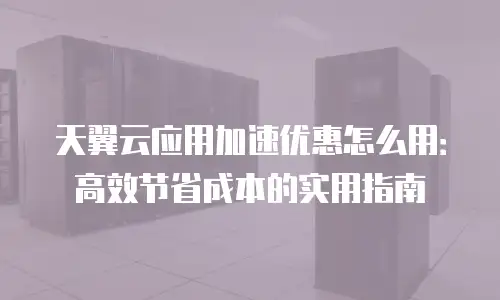 天翼云应用加速优惠怎么用：高效节省成本的实用指南