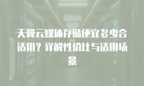 天翼云媒体存储便宜多少合适用？详解性价比与适用场景