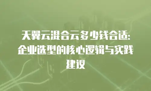 天翼云混合云多少钱合适：企业选型的核心逻辑与实践建议