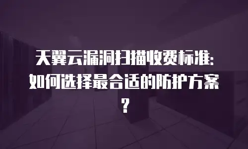 天翼云漏洞扫描收费标准：如何选择最合适的防护方案？