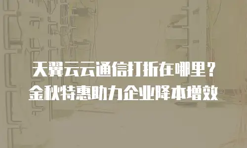 天翼云云通信打折在哪里？金秋特惠助力企业降本增效
