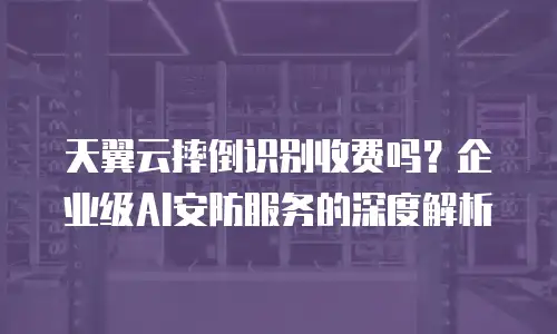 天翼云摔倒识别收费吗？企业级AI安防服务的深度解析