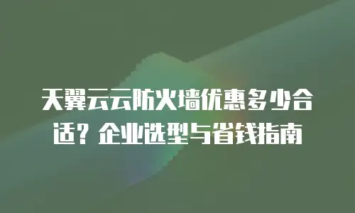 天翼云云防火墙优惠多少合适？企业选型与省钱指南
