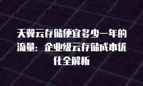 天翼云存储便宜多少一年的流量：企业级云存储成本优化全解析