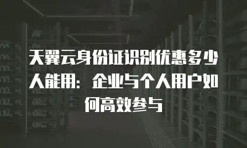 天翼云身份证识别优惠多少人能用：企业与个人用户如何高效参与
