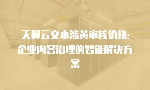 天翼云文本涉黄审核价格：企业内容治理的智能解决方案