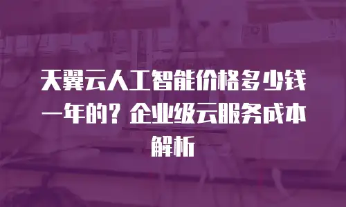 天翼云人工智能价格多少钱一年的？企业级云服务成本解析