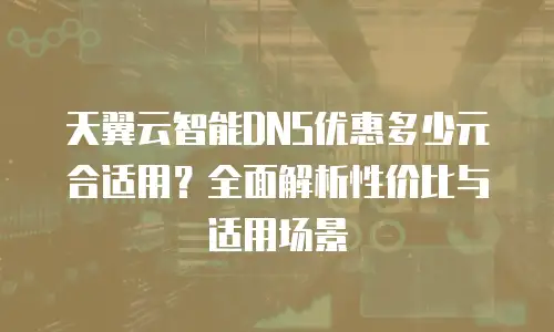 天翼云智能DNS优惠多少元合适用？全面解析性价比与适用场景