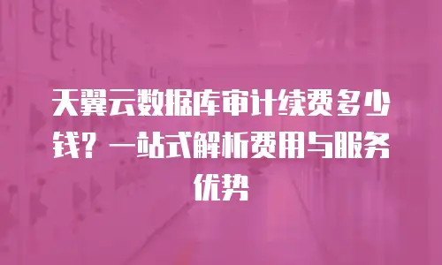 天翼云数据库审计续费多少钱？一站式解析费用与服务优势