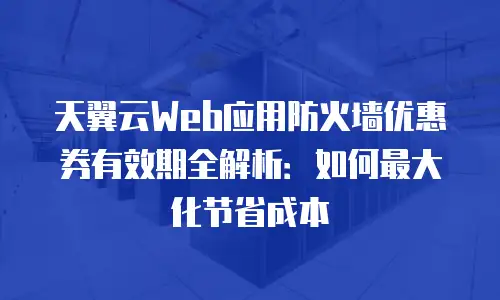 天翼云Web应用防火墙优惠券有效期全解析：如何最大化节省成本