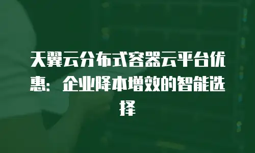 天翼云分布式容器云平台优惠：企业降本增效的智能选择