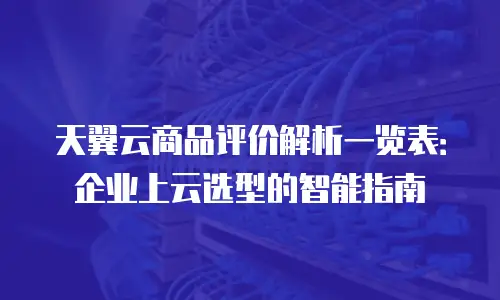 天翼云商品评价解析一览表：企业上云选型的智能指南