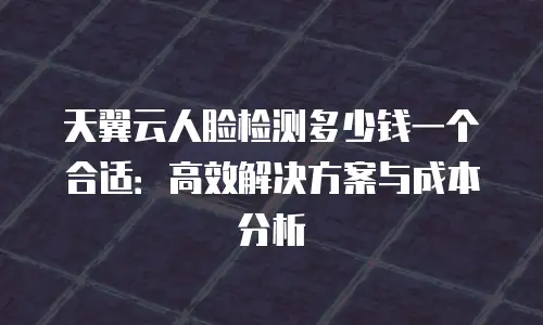 天翼云人脸检测多少钱一个合适：高效解决方案与成本分析