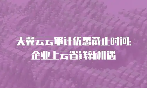 天翼云云审计优惠截止时间：企业上云省钱新机遇