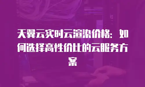 天翼云实时云渲染价格：如何选择高性价比的云服务方案