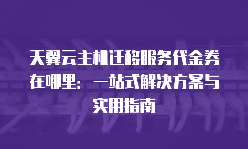 天翼云主机迁移服务代金券在哪里：一站式解决方案与实用指南