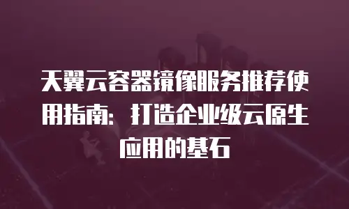 天翼云容器镜像服务推荐使用指南：打造企业级云原生应用的基石