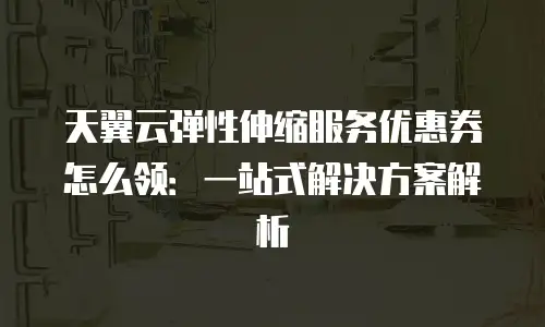 天翼云弹性伸缩服务优惠券怎么领：一站式解决方案解析