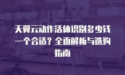 天翼云动作活体识别多少钱一个合适？全面解析与选购指南