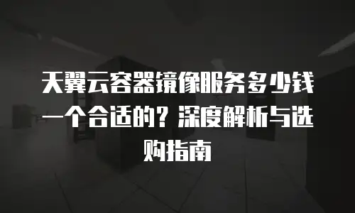 天翼云容器镜像服务多少钱一个合适的？深度解析与选购指南