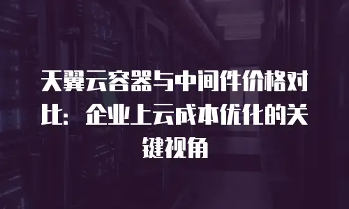 天翼云容器与中间件价格对比：企业上云成本优化的关键视角