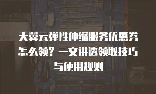 天翼云弹性伸缩服务优惠券怎么领？一文讲透领取技巧与使用规则