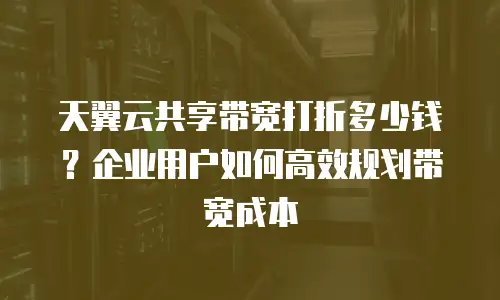 天翼云共享带宽打折多少钱？企业用户如何高效规划带宽成本