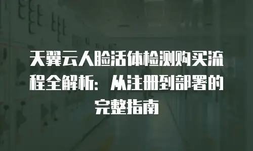 天翼云人脸活体检测购买流程全解析：从注册到部署的完整指南