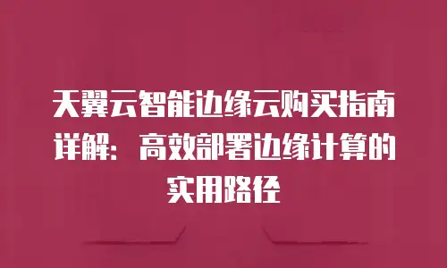 天翼云智能边缘云购买指南详解：高效部署边缘计算的实用路径