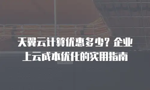 天翼云计算优惠多少？企业上云成本优化的实用指南